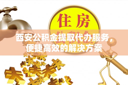 凯里西安公积金提取代办服务，便捷高效的解决方案