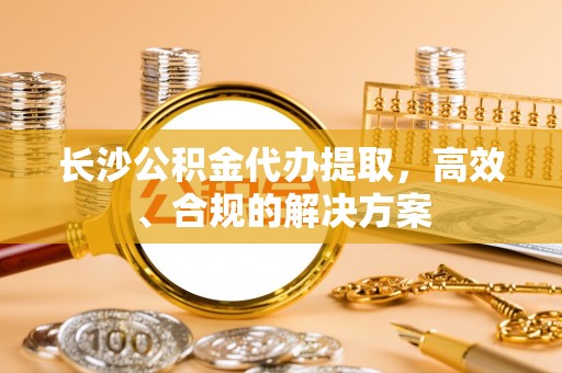 凯里长沙公积金代办提取，高效、合规的解决方案