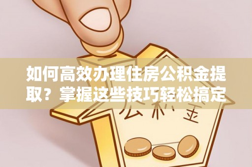 凯里如何高效办理住房公积金提取？掌握这些技巧轻松搞定