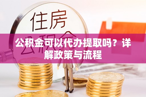 凯里公积金可以代办提取吗？详解政策与流程