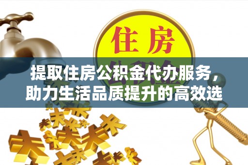 凯里提取住房公积金代办服务，助力生活品质提升的高效选择