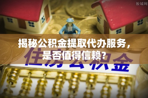 凯里揭秘公积金提取代办服务，是否值得信赖？