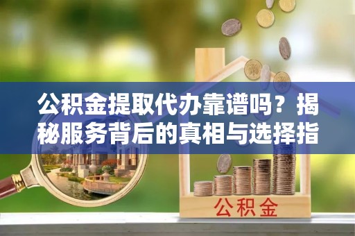 凯里公积金提取代办靠谱吗？揭秘服务背后的真相与选择指南