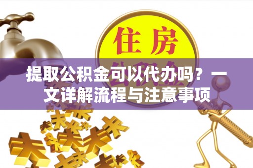 凯里提取公积金可以代办吗？一文详解流程与注意事项