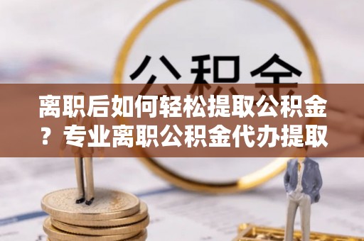 凯里离职后如何轻松提取公积金？专业离职公积金代办提取服务指南