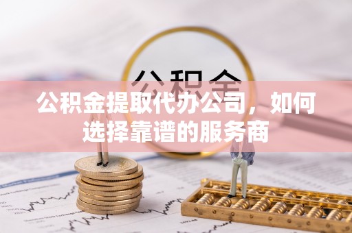 凯里公积金提取代办公司，如何选择靠谱的服务商