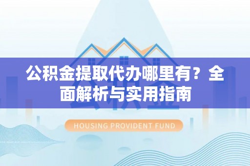 凯里公积金提取代办哪里有？全面解析与实用指南