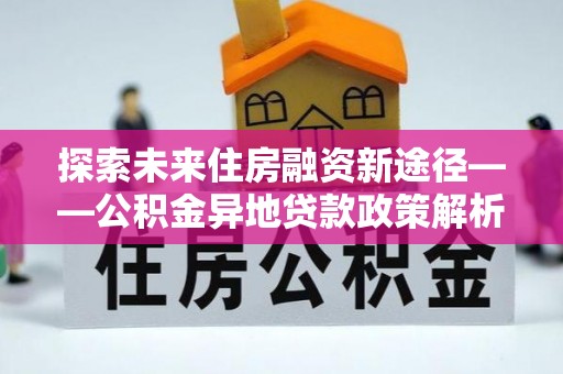 凯里探索未来住房融资新途径——公积金异地贷款政策解析与实践
