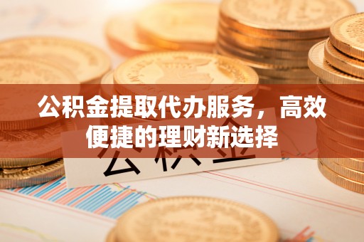 凯里公积金提取代办服务，高效便捷的理财新选择