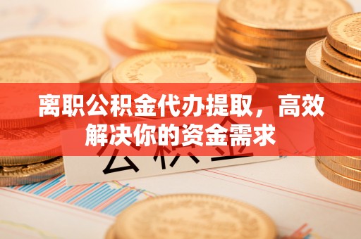 凯里离职公积金代办提取，高效解决你的资金需求