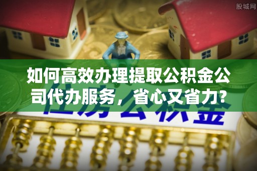 凯里如何高效办理提取公积金公司代办服务，省心又省力？