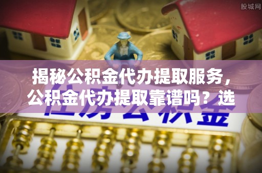 凯里揭秘公积金代办提取服务，公积金代办提取靠谱吗？选择需谨慎