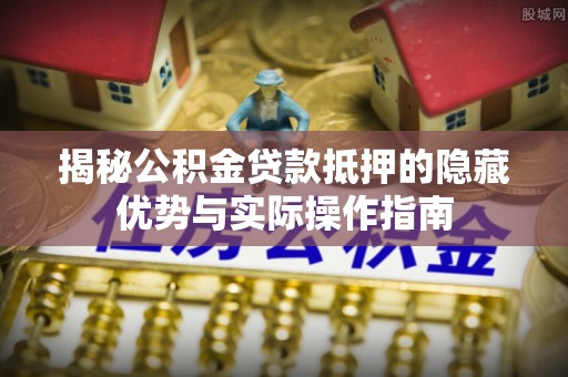 凯里揭秘公积金贷款抵押的隐藏优势与实际操作指南