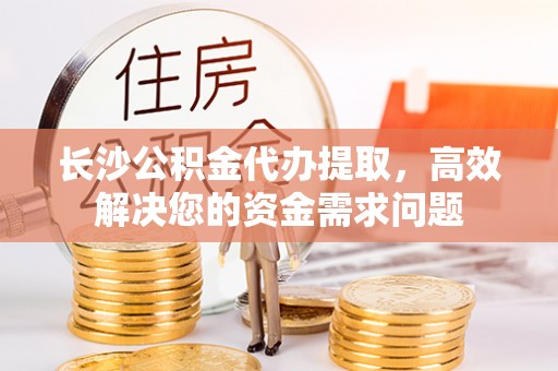 凯里长沙公积金代办提取，高效解决您的资金需求问题