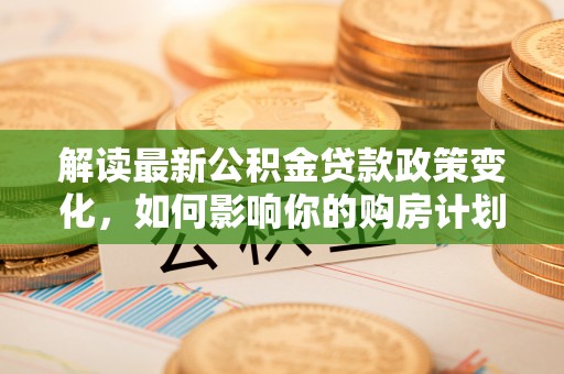 凯里解读最新公积金贷款政策变化，如何影响你的购房计划？