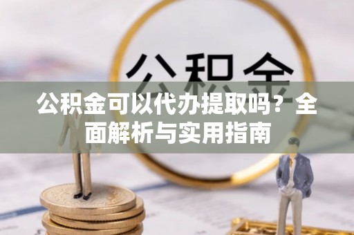 凯里公积金可以代办提取吗？全面解析与实用指南