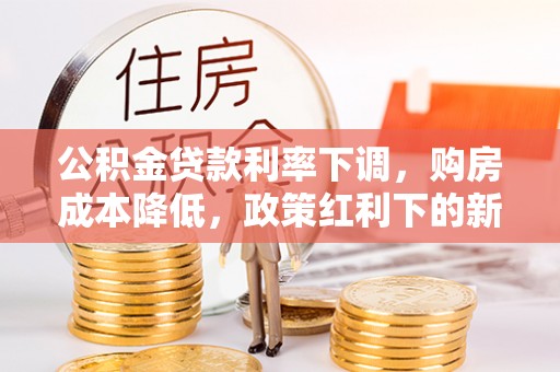 凯里公积金贷款利率下调，购房成本降低，政策红利下的新机遇