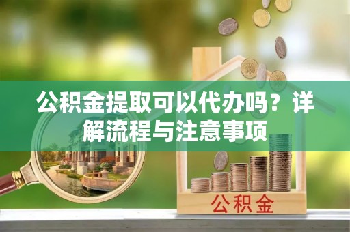 凯里公积金提取可以代办吗？详解流程与注意事项
