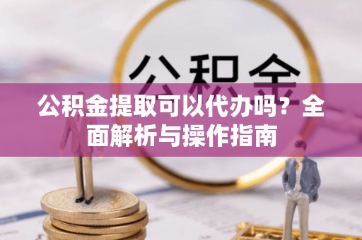 凯里公积金提取可以代办吗？全面解析与操作指南