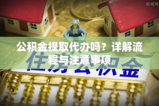 凯里公积金提取代办吗？详解流程与注意事项