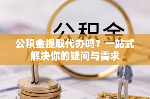 凯里公积金提取代办吗？一站式解决你的疑问与需求