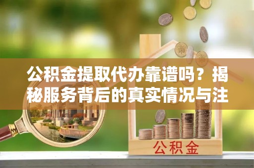 凯里公积金提取代办靠谱吗？揭秘服务背后的真实情况与注意事项