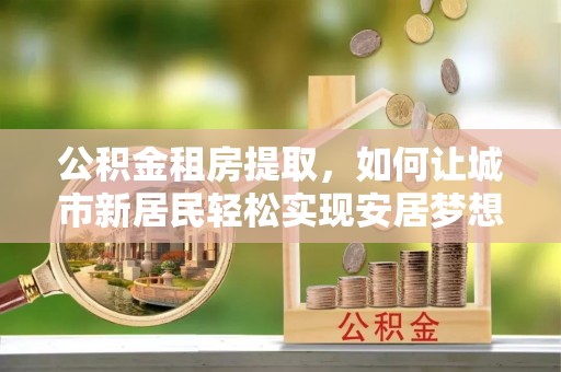 凯里公积金租房提取，如何让城市新居民轻松实现安居梦想