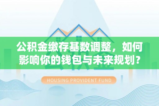 凯里公积金缴存基数调整，如何影响你的钱包与未来规划？