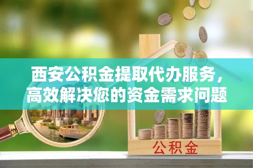 凯里西安公积金提取代办服务，高效解决您的资金需求问题