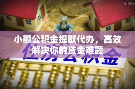凯里小额公积金提取代办，高效解决你的资金难题