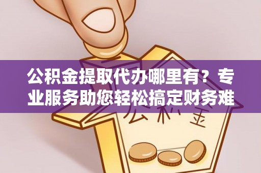 凯里公积金提取代办哪里有？专业服务助您轻松搞定财务难题