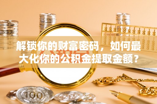 凯里解锁你的财富密码，如何最大化你的公积金提取金额？