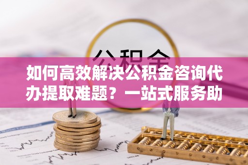 凯里如何高效解决公积金咨询代办提取难题？一站式服务助您轻松搞定