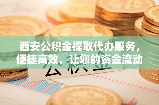 凯里西安公积金提取代办服务，便捷高效，让您的资金流动无忧