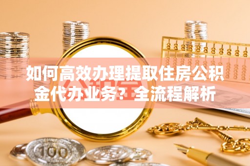 凯里如何高效办理提取住房公积金代办业务？全流程解析