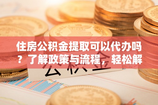 凯里住房公积金提取可以代办吗？了解政策与流程，轻松解决疑惑
