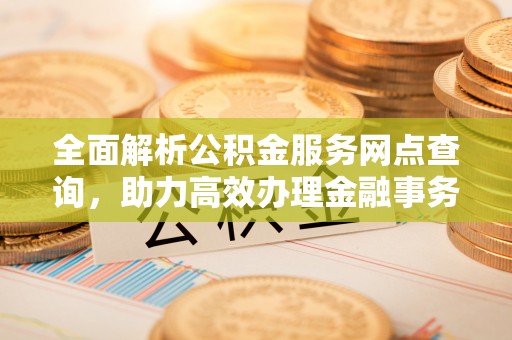 凯里全面解析公积金服务网点查询，助力高效办理金融事务