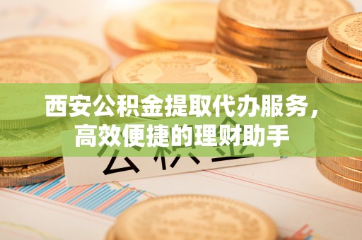 凯里西安公积金提取代办服务，高效便捷的理财助手