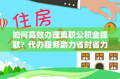 凯里如何高效办理离职公积金提取？代办服务助力省时省力