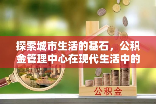 凯里探索城市生活的基石，公积金管理中心在现代生活中的重要角色