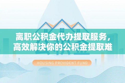 凯里离职公积金代办提取服务，高效解决你的公积金提取难题