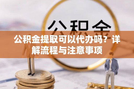 凯里公积金提取可以代办吗？详解流程与注意事项