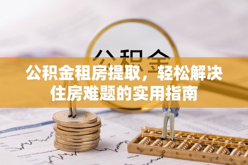 凯里公积金租房提取，轻松解决住房难题的实用指南