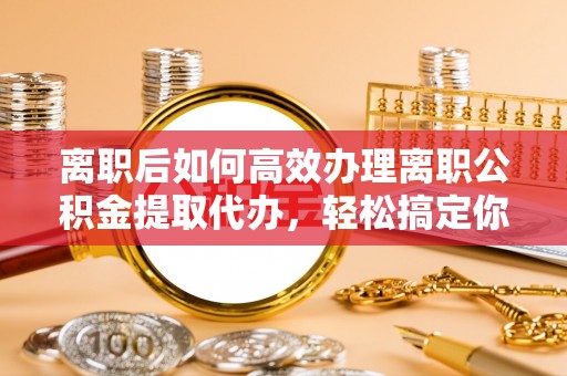 凯里离职后如何高效办理离职公积金提取代办，轻松搞定你的公积金