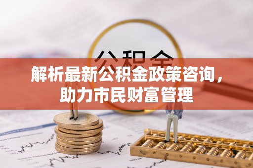 凯里解析最新公积金政策咨询，助力市民财富管理