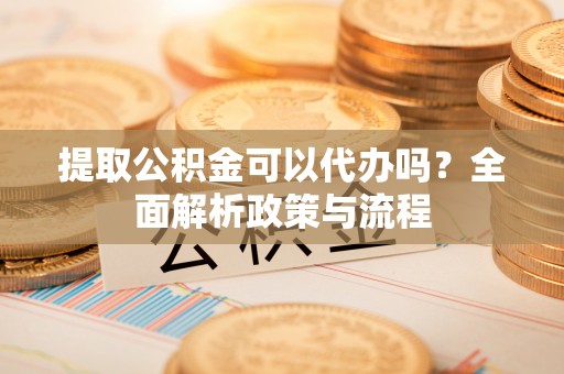 凯里提取公积金可以代办吗？全面解析政策与流程