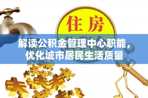 凯里解读公积金管理中心职能，优化城市居民生活质量