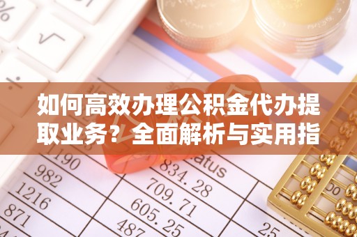 凯里如何高效办理公积金代办提取业务？全面解析与实用指南