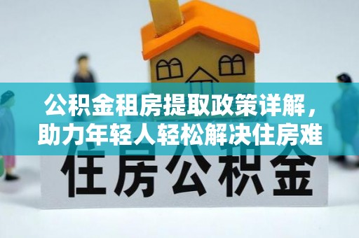 凯里公积金租房提取政策详解，助力年轻人轻松解决住房难题