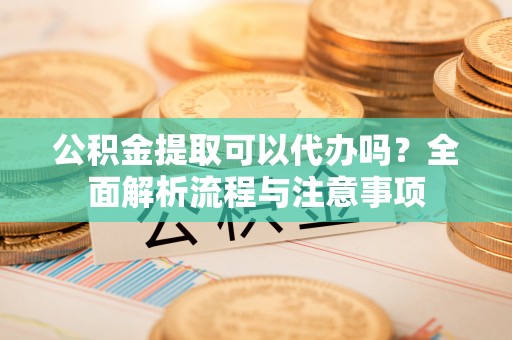 凯里公积金提取可以代办吗？全面解析流程与注意事项